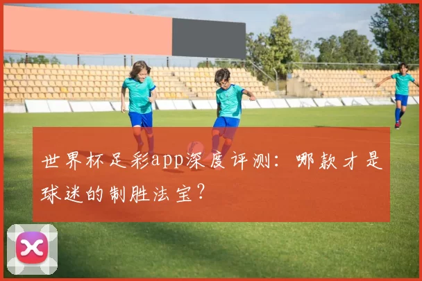 世界杯足彩app深度评测:哪款才是球迷的制胜法宝?