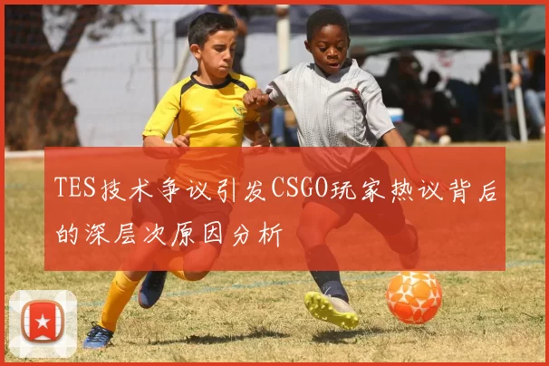 TES技术争议引发CSGO玩家热议背后的深层次原因分析