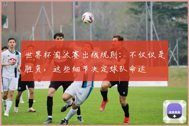 世界杯淘汰赛出线规则:不仅仅是胜负,这些细节决定球队命运
