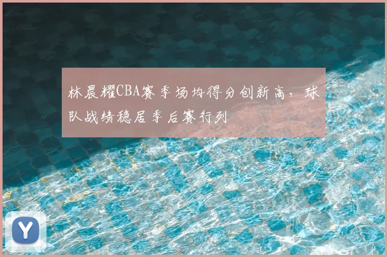 林晨耀CBA赛季场均得分创新高，球队战绩稳居季后赛行列