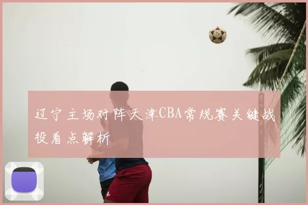 辽宁主场对阵天津CBA常规赛关键战役看点解析