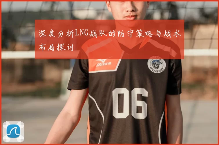 深度分析LNG战队的防守策略与战术布局探讨