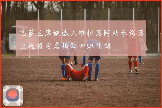 巴萨主席候选人维拉若阿纳承诺若当选将考虑梅西回归计划