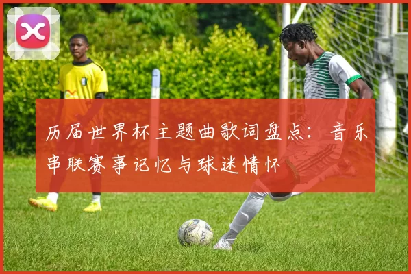 历届世界杯主题曲歌词盘点:音乐串联赛事记忆与球迷情怀