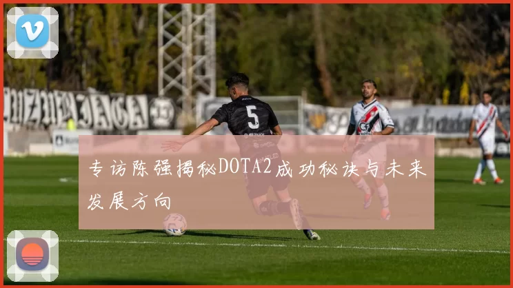专访陈强揭秘DOTA2成功秘诀与未来发展方向