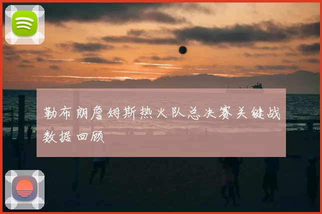 勒布朗詹姆斯热火队总决赛关键战数据回顾