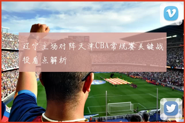 辽宁主场对阵天津CBA常规赛关键战役看点解析