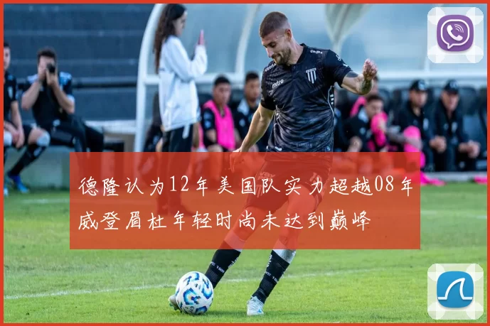 德隆认为12年美国队实力超越08年威登眉杜年轻时尚未达到巅峰