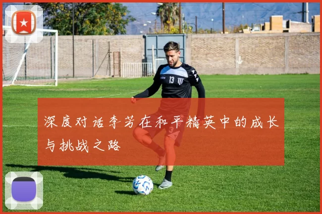 深度对话李芳在和平精英中的成长与挑战之路