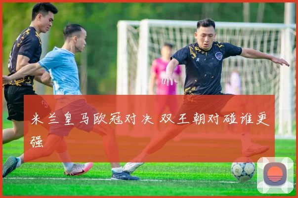 米兰皇马欧冠对决 双王朝对碰谁更强