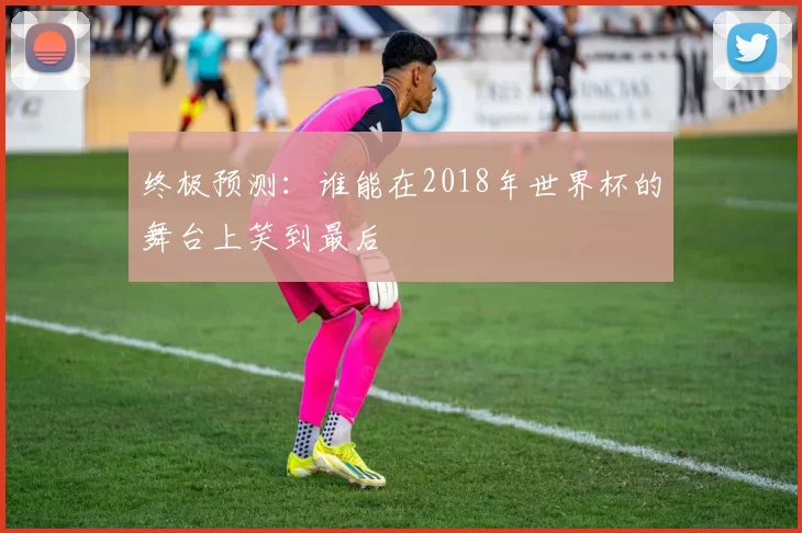 终极预测:谁能在2018年世界杯的舞台上笑到最后