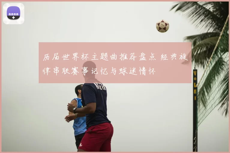 历届世界杯主题曲推荐盘点 经典旋律串联赛事记忆与球迷情怀