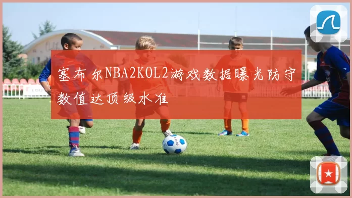 塞布尔NBA2KOL2游戏数据曝光防守数值达顶级水准