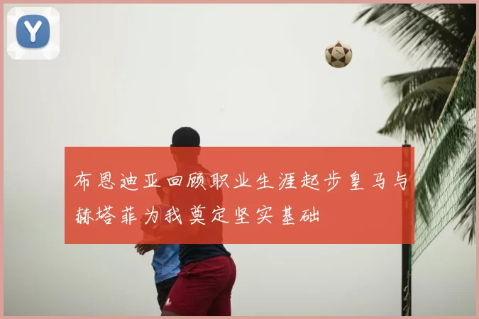 布恩迪亚回顾职业生涯起步皇马与赫塔菲为我奠定坚实基础