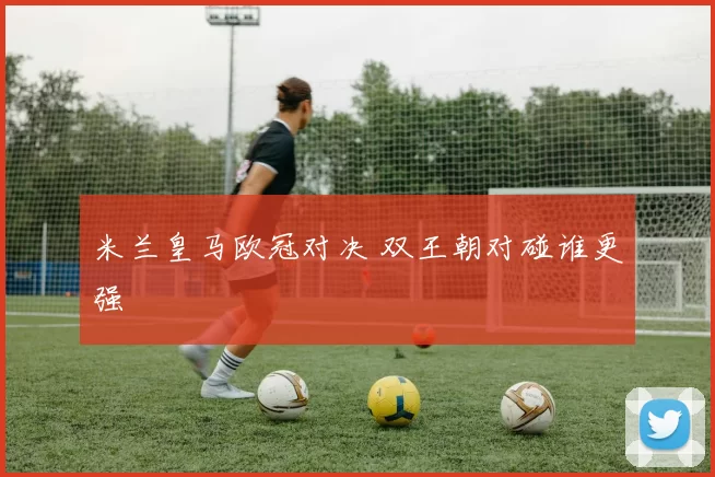米兰皇马欧冠对决 双王朝对碰谁更强
