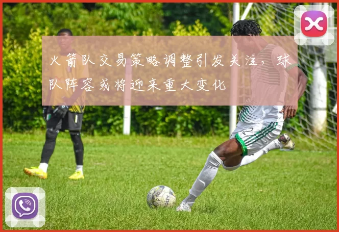火箭队交易策略调整引发关注，球队阵容或将迎来重大变化