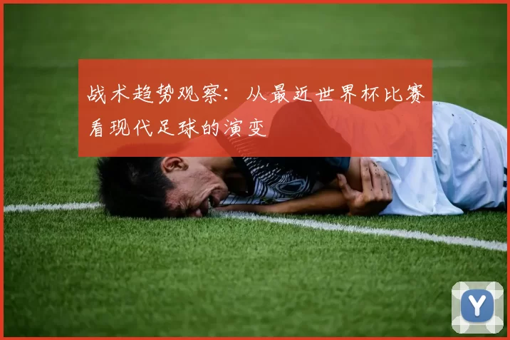 战术趋势观察：从最近世界杯比赛看现代足球的演变