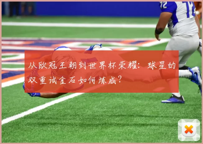 从欧冠王朝到世界杯荣耀：球星的双重试金石如何炼成？