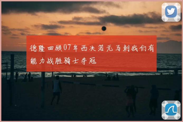 德隆回顾07年西决若无马刺我们有能力战胜骑士夺冠