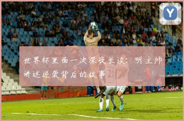 世界杯里面一次深夜长谈：听主帅讲述逆袭背后的故事