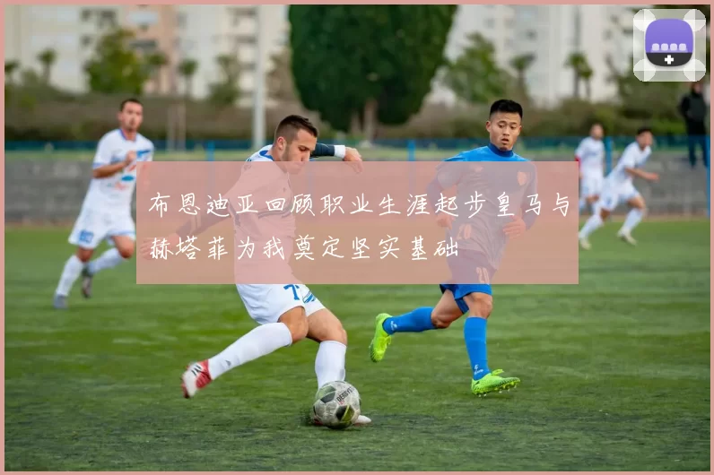 布恩迪亚回顾职业生涯起步皇马与赫塔菲为我奠定坚实基础