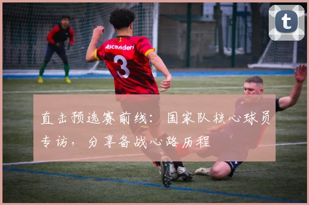 直击预选赛前线：国家队核心球员专访，分享备战心路历程