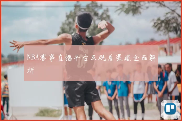 NBA赛事直播平台及观看渠道全面解析