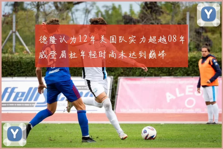 德隆认为12年美国队实力超越08年威登眉杜年轻时尚未达到巅峰