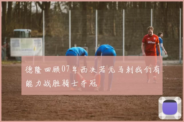 德隆回顾07年西决若无马刺我们有能力战胜骑士夺冠