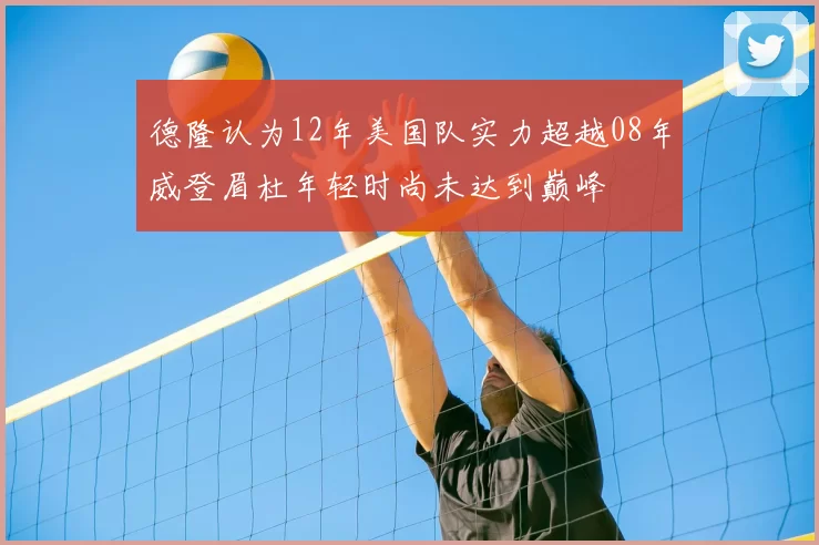 德隆认为12年美国队实力超越08年威登眉杜年轻时尚未达到巅峰