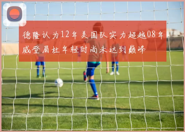 德隆认为12年美国队实力超越08年威登眉杜年轻时尚未达到巅峰