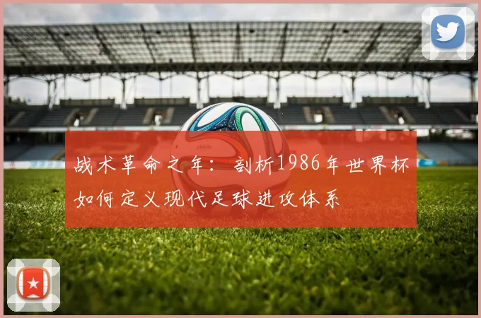 战术革命之年:剖析1986年世界杯如何定义现代足球进攻体系