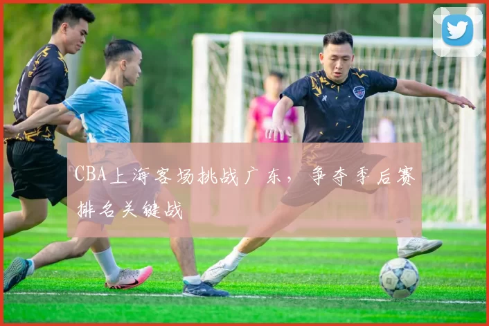 CBA上海客场挑战广东，争夺季后赛排名关键战