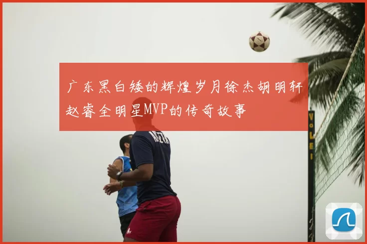 广东黑白矮的辉煌岁月徐杰胡明轩赵睿全明星MVP的传奇故事