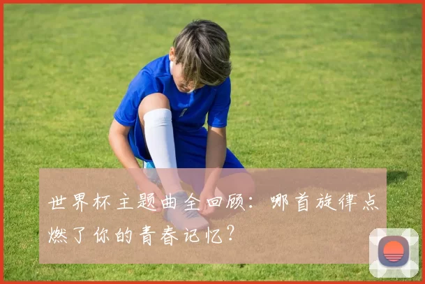 世界杯主题曲全回顾:哪首旋律点燃了你的青春记忆?