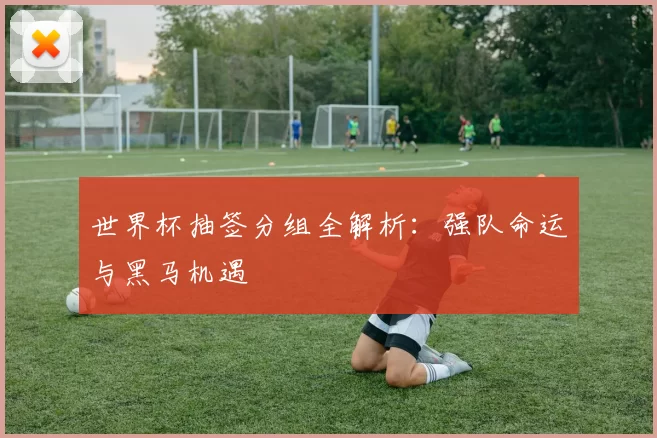 世界杯抽签分组全解析:强队命运与黑马机遇