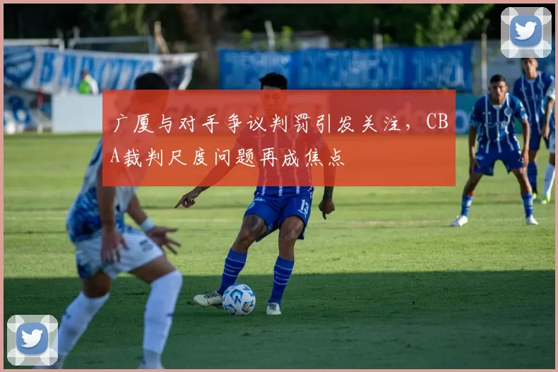 广厦与对手争议判罚引发关注，CBA裁判尺度问题再成焦点