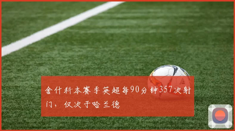 舍什科本赛季英超每90分钟357次射门，仅次于哈兰德
