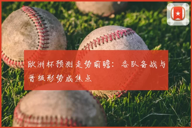 欧洲杯预测走势前瞻：各队备战与晋级形势成焦点