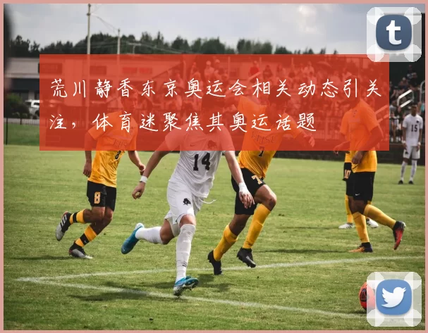 荒川静香东京奥运会相关动态引关注，体育迷聚焦其奥运话题
