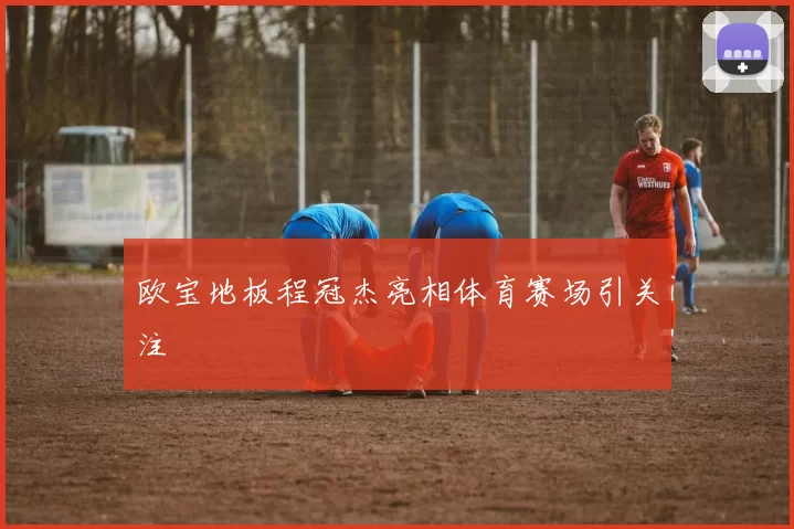 欧宝地板程冠杰亮相体育赛场引关注