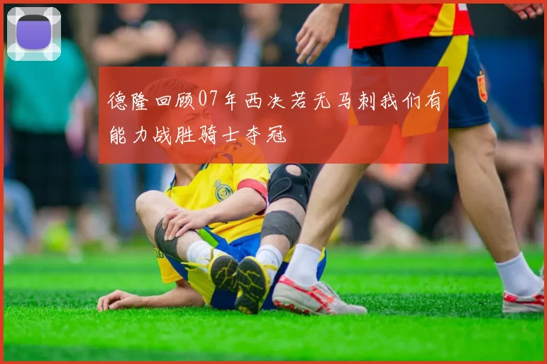 德隆回顾07年西决若无马刺我们有能力战胜骑士夺冠