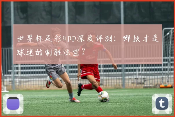 世界杯足彩app深度评测:哪款才是球迷的制胜法宝?
