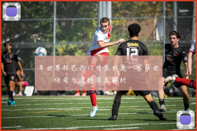 年世界杯巴西门将朱利奥·塞萨尔的传奇与遗憾深度解析