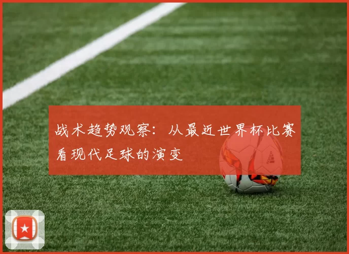 战术趋势观察：从最近世界杯比赛看现代足球的演变