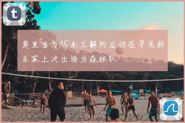 奥里吉与AC米兰解约后仍在寻觅新东家上次出场为森林队