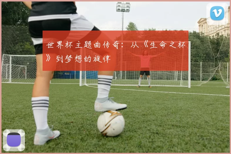世界杯主题曲传奇:从《生命之杯》到梦想的旋律