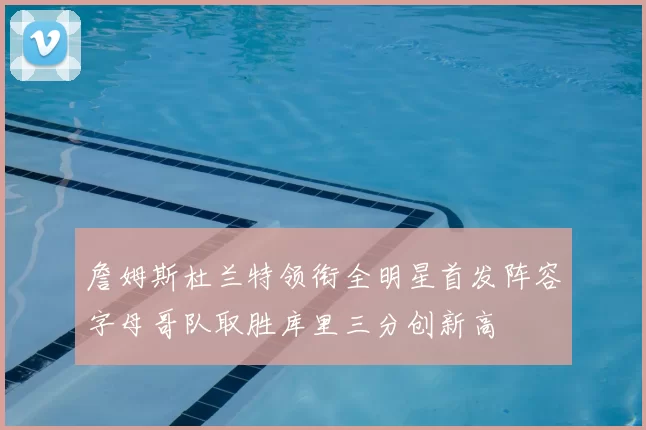 詹姆斯杜兰特领衔全明星首发阵容字母哥队取胜库里三分创新高