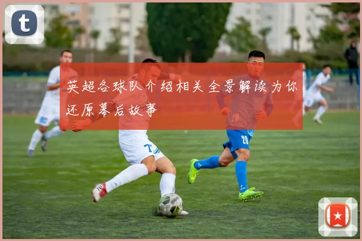 英超各球队介绍相关全景解读为你还原幕后故事