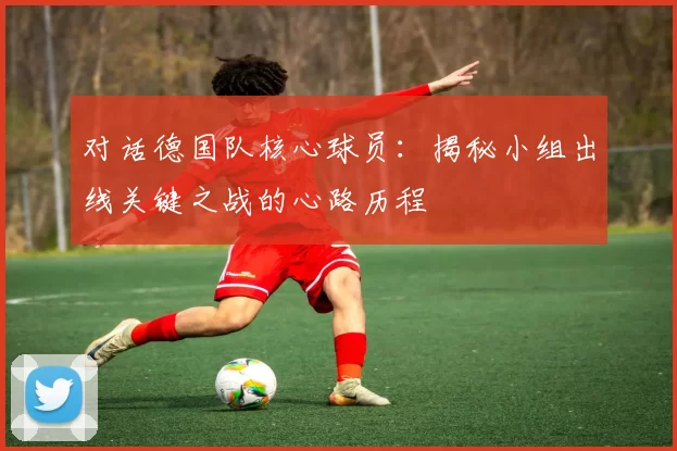 对话德国队核心球员:揭秘小组出线关键之战的心路历程